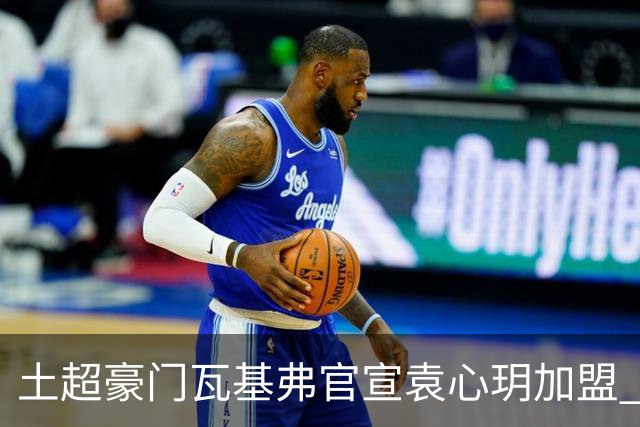 土超豪门瓦基弗官宣袁心玥加盟 职业生涯首次留洋